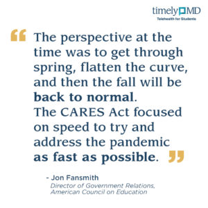 “The perspective at the time was to get through spring, flatten the curve, and then the fall will be back to normal. The CARES Act focused on speed to try and address the pandemic as fast as possible.” Jon Fansmith, Director of Government Relations, American Council on Education