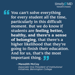 “You can’t solve everything for every student all the time, particularly in this difficult moment. But we do know if students are feeling better, healthy, and there’s a sense of belonging, that there’s a higher likelihood that they’re going to finish their education. And for us, that’s the most important thing.” Meredith McCoy, Associate Vice President of Institutional Initiatives, Bennington College